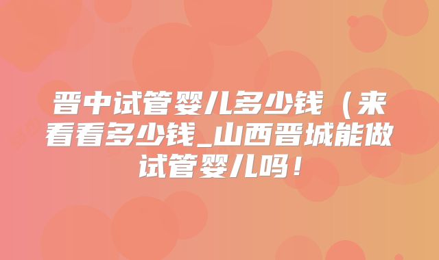 晋中试管婴儿多少钱（来看看多少钱_山西晋城能做试管婴儿吗！