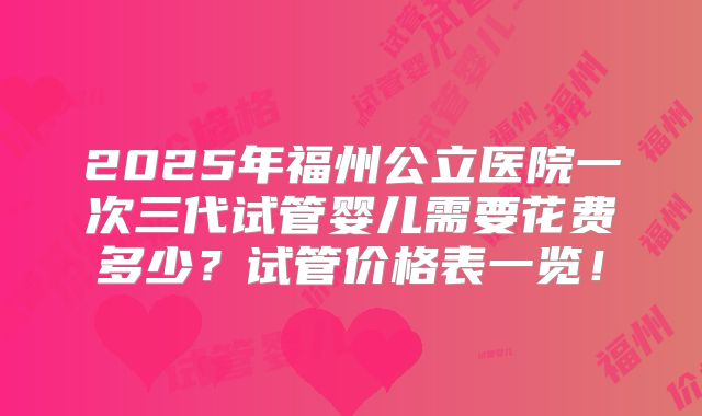 2025年福州公立医院一次三代试管婴儿需要花费多少?试管价格表一览!