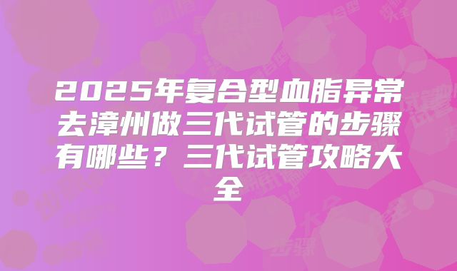 2025年复合型血脂异常去漳州做三代试管的步骤有哪些?三代试管攻略大全