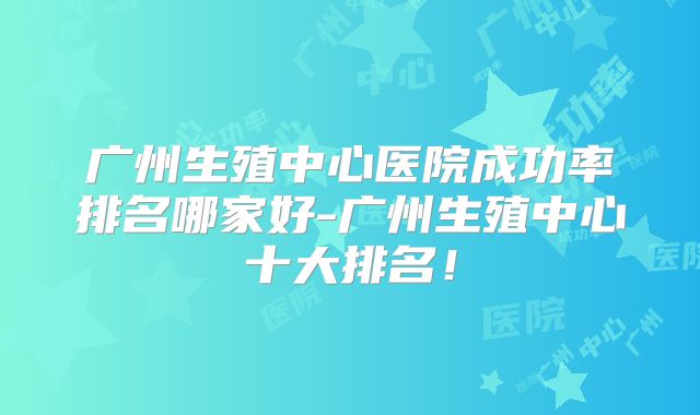 广州生殖中心医院成功率排名哪家好-广州生殖中心十大排名!