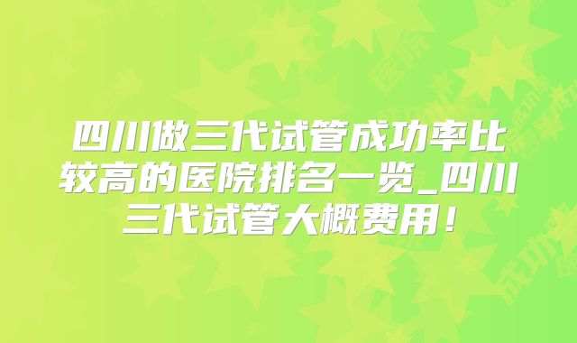 四川做三代试管成功率比较高的医院排名一览_四川三代试管大概费用！