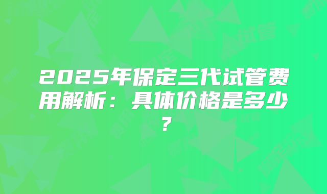 2025年保定三代试管费用解析：具体价格是多少？