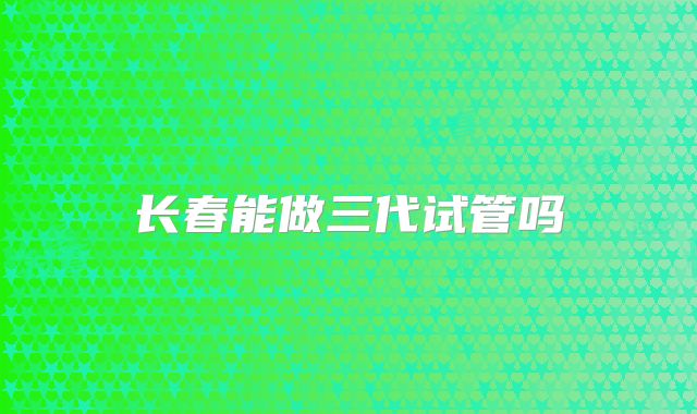 长春能做三代试管吗