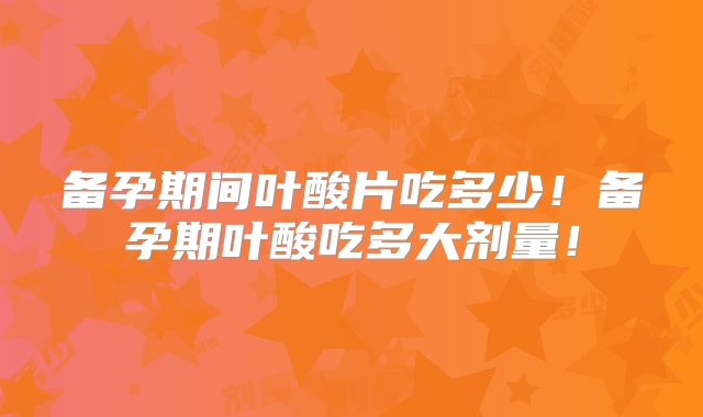 备孕期间叶酸片吃多少！备孕期叶酸吃多大剂量！
