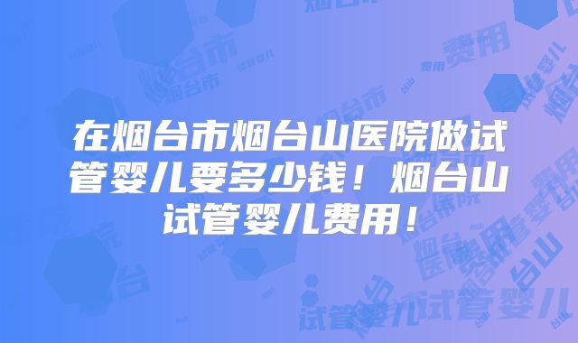 在烟台市烟台山医院做试管婴儿要多少钱！烟台山试管婴儿费用！