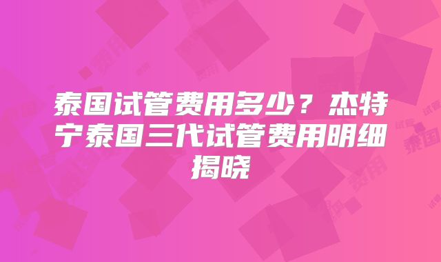 泰国试管费用多少？杰特宁泰国三代试管费用明细揭晓
