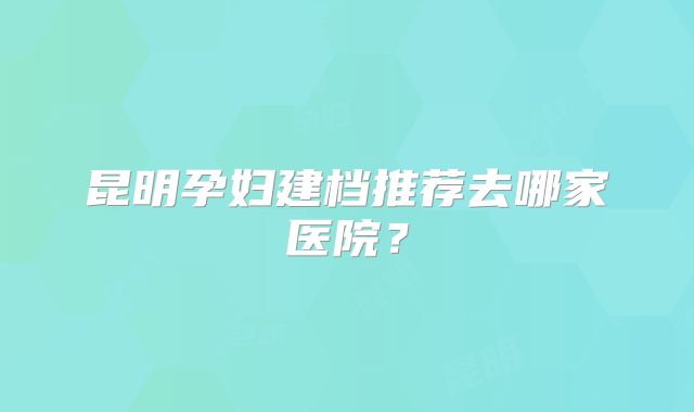 昆明孕妇建档推荐去哪家医院?