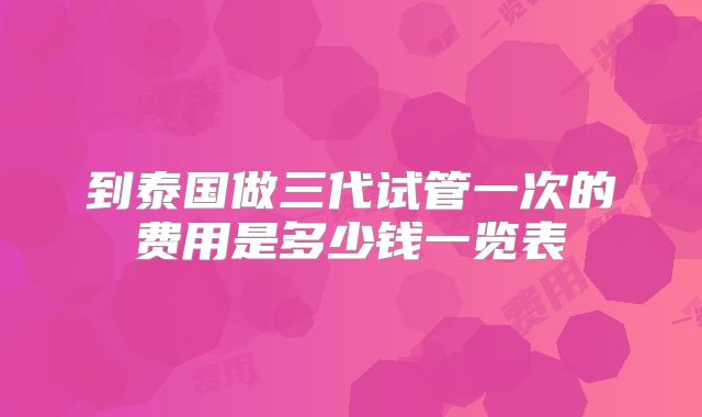 到泰国做三代试管一次的费用是多少钱一览表