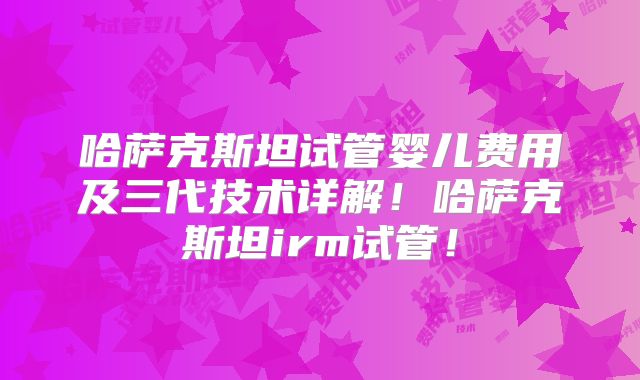 哈萨克斯坦试管婴儿费用及三代技术详解！哈萨克斯坦irm试管！