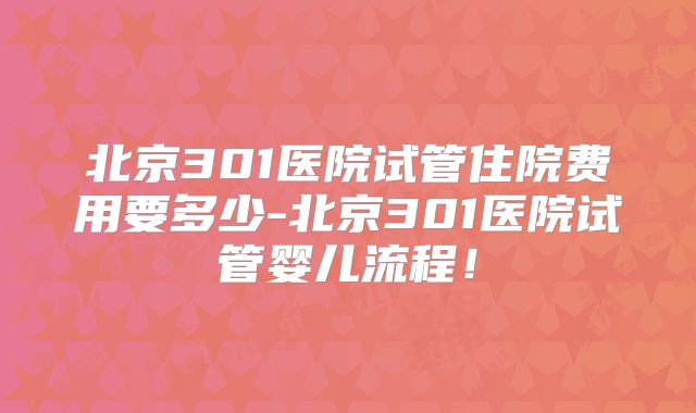 北京301医院试管住院费用要多少-北京301医院试管婴儿流程！