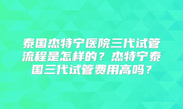 泰国杰特宁医院三代试管流程是怎样的?杰特宁泰国三代试管费用高吗?