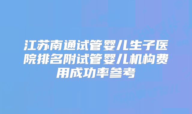 江苏南通试管婴儿生子医院排名附试管婴儿机构费用成功率参考