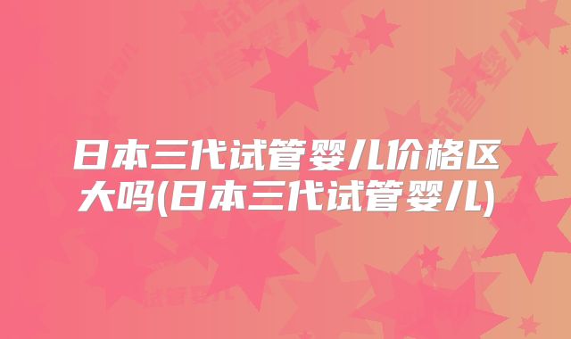 日本三代试管婴儿价格区大吗(日本三代试管婴儿)