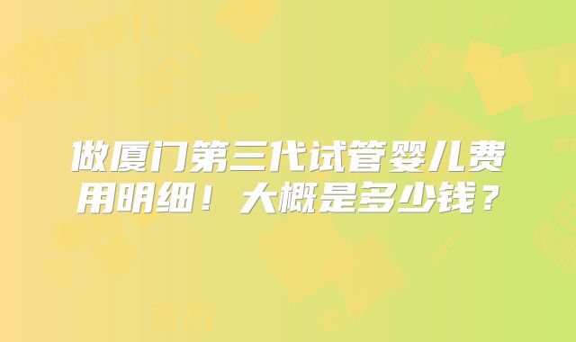 做厦门第三代试管婴儿费用明细！大概是多少钱？