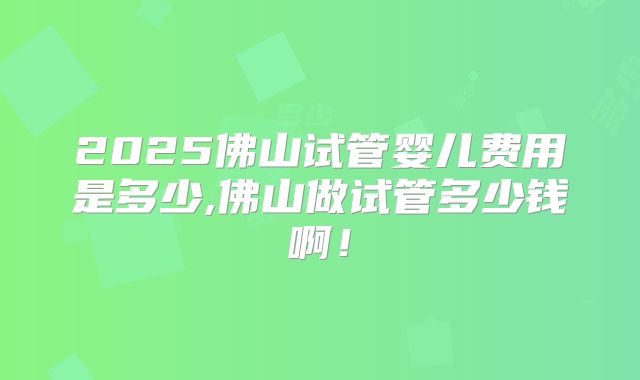 2025佛山试管婴儿费用是多少,佛山做试管多少钱啊！