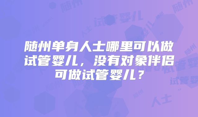 随州单身人士哪里可以做试管婴儿，没有对象伴侣可做试管婴儿？