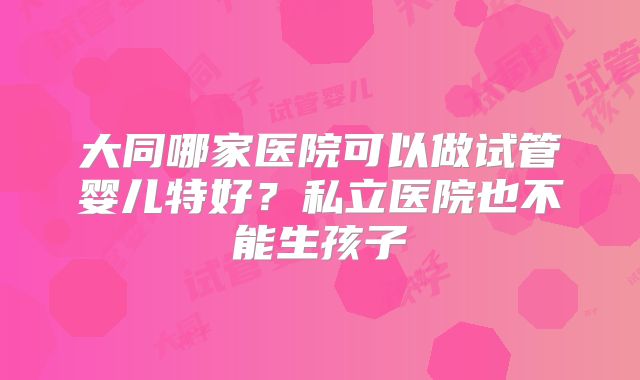 大同哪家医院可以做试管婴儿特好?私立医院也不能生孩子
