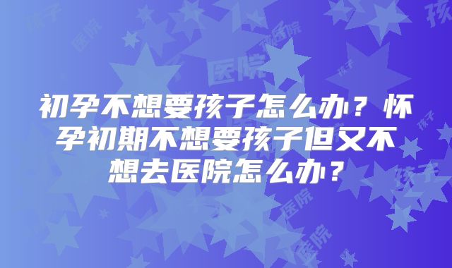 初孕不想要孩子怎么办？怀孕初期不想要孩子但又不想去医院怎么办？