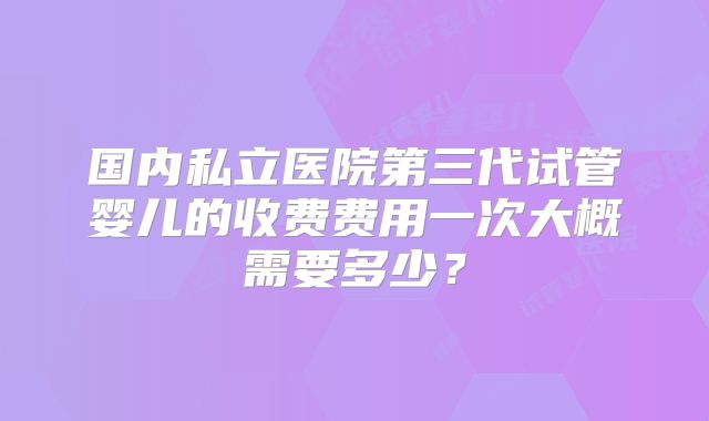 国内私立医院第三代试管婴儿的收费费用一次大概需要多少？
