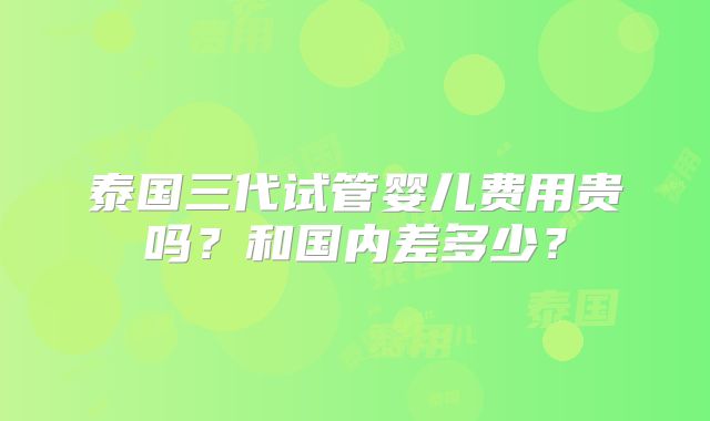 泰国三代试管婴儿费用贵吗?和国内差多少?