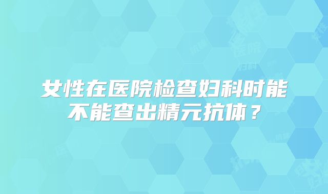 女性在医院检查妇科时能不能查出精元抗体？