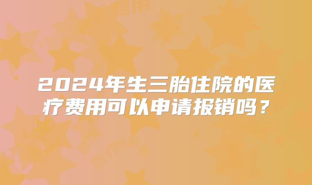 2024年生三胎住院的医疗费用可以申请报销吗？