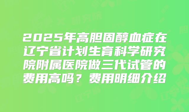 2025年高胆固醇血症在辽宁省计划生育科学研究院附属医院做三代试管的费用高吗?费用明细介绍