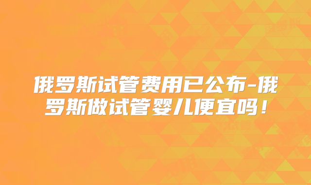 俄罗斯试管费用已公布-俄罗斯做试管婴儿便宜吗！