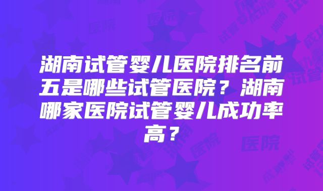 湖南试管婴儿医院排名前五是哪些试管医院？湖南哪家医院试管婴儿成功率高？