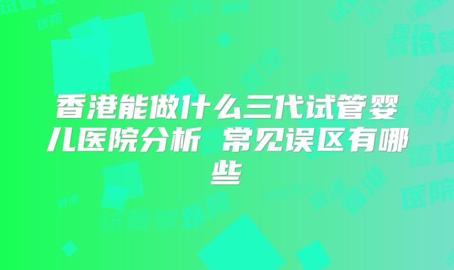 香港能做什么三代试管婴儿医院分析 常见误区有哪些