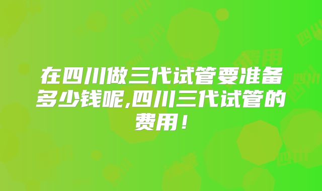 在四川做三代试管要准备多少钱呢,四川三代试管的费用!
