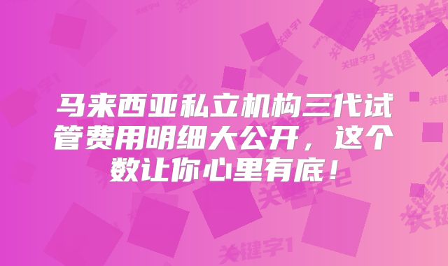马来西亚私立机构三代试管费用明细大公开,这个数让你心里有底!