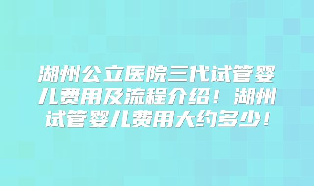 湖州公立医院三代试管婴儿费用及流程介绍！湖州试管婴儿费用大约多少！