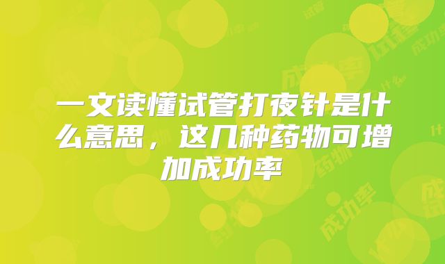 一文读懂试管打夜针是什么意思，这几种药物可增加成功率