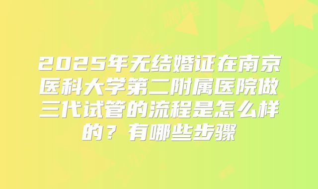 2025年无结婚证在南京医科大学第二附属医院做三代试管的流程是怎么样的？有哪些步骤