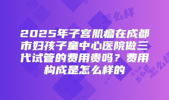 2025年子宫肌瘤在成都市妇孩子童中心医院做三代试管的费用贵吗?费用构成是怎么样的