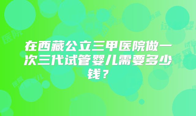 在西藏公立三甲医院做一次三代试管婴儿需要多少钱？