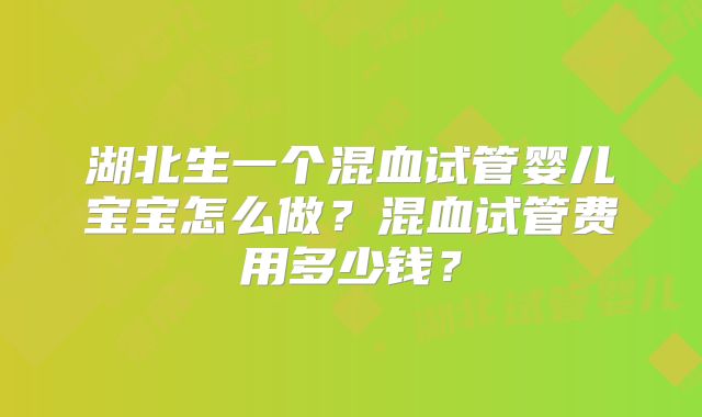 湖北生一个混血试管婴儿宝宝怎么做?混血试管费用多少钱?