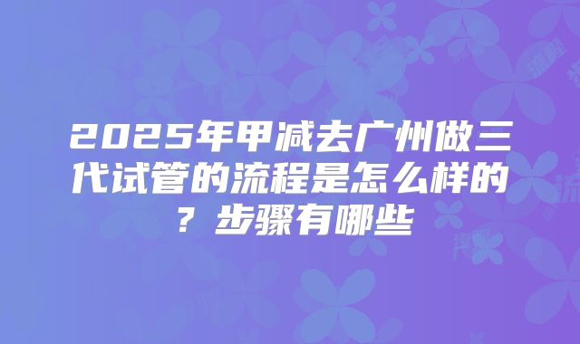 2025年甲减去广州做三代试管的流程是怎么样的?步骤有哪些