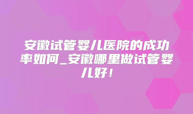 安徽试管婴儿医院的成功率如何_安徽哪里做试管婴儿好！