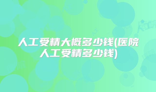 人工受精大概多少钱(医院人工受精多少钱)