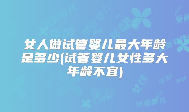女人做试管婴儿最大年龄是多少(试管婴儿女性多大年龄不宜)
