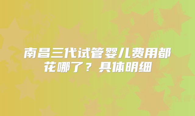 南昌三代试管婴儿费用都花哪了？具体明细