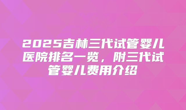 2025吉林三代试管婴儿医院排名一览，附三代试管婴儿费用介绍
