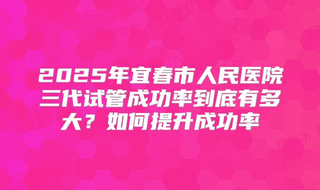 2025年宜春市人民医院三代试管成功率到底有多大？如何提升成功率