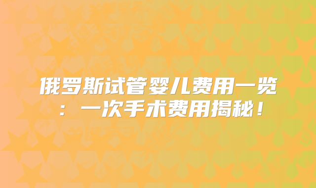 俄罗斯试管婴儿费用一览：一次手术费用揭秘！