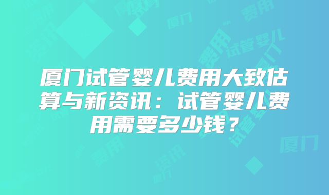 厦门试管婴儿费用大致估算与新资讯:试管婴儿费用需要多少钱?