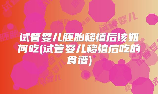 试管婴儿胚胎移植后该如何吃(试管婴儿移植后吃的食谱)