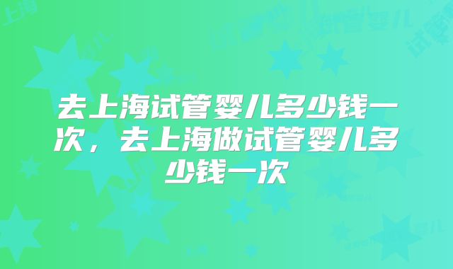 去上海试管婴儿多少钱一次,去上海做试管婴儿多少钱一次
