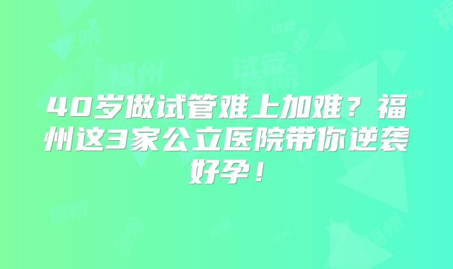 40岁做试管难上加难？福州这3家公立医院带你逆袭好孕！